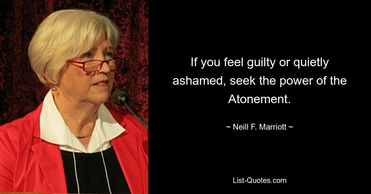 If you feel guilty or quietly ashamed, seek the power of the Atonement. — © Neill F. Marriott