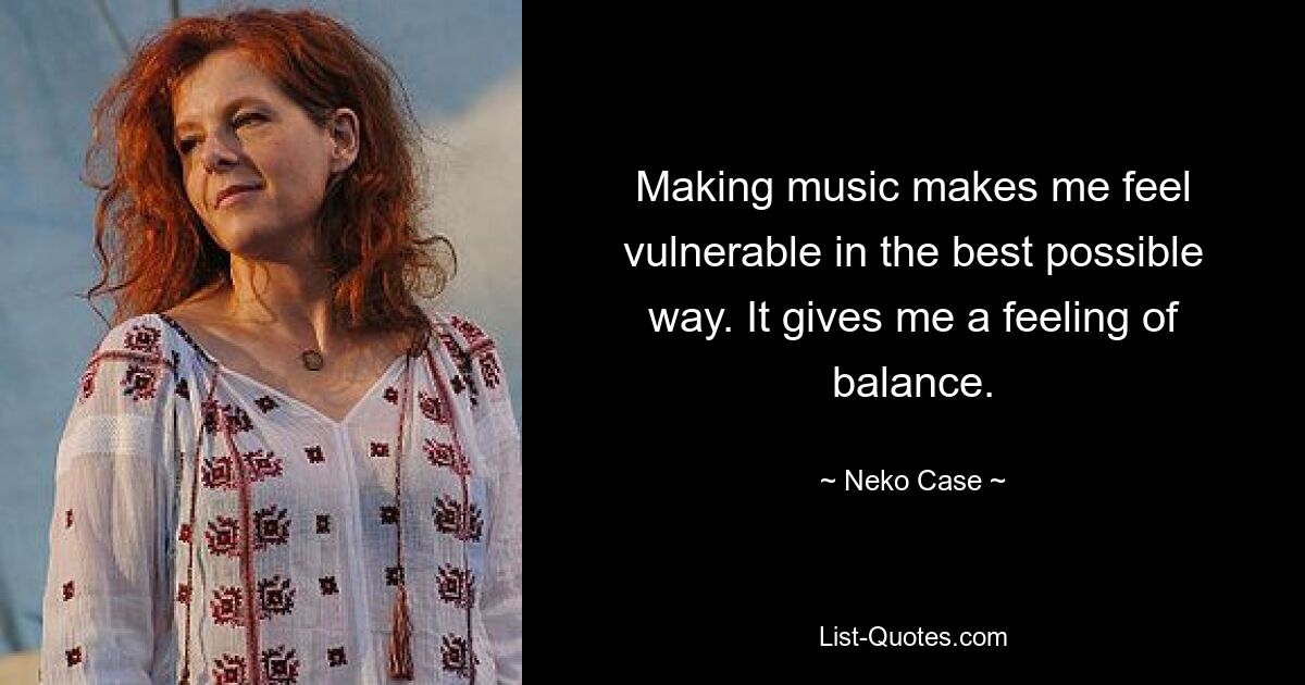 Making music makes me feel vulnerable in the best possible way. It gives me a feeling of balance. — © Neko Case