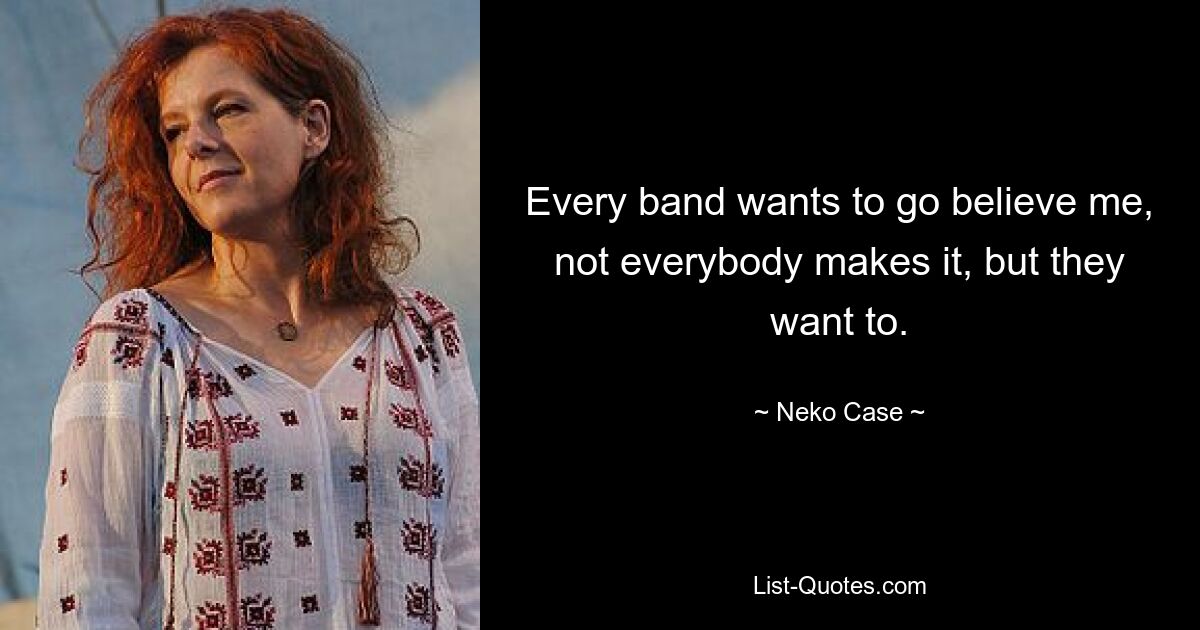 Every band wants to go believe me, not everybody makes it, but they want to. — © Neko Case