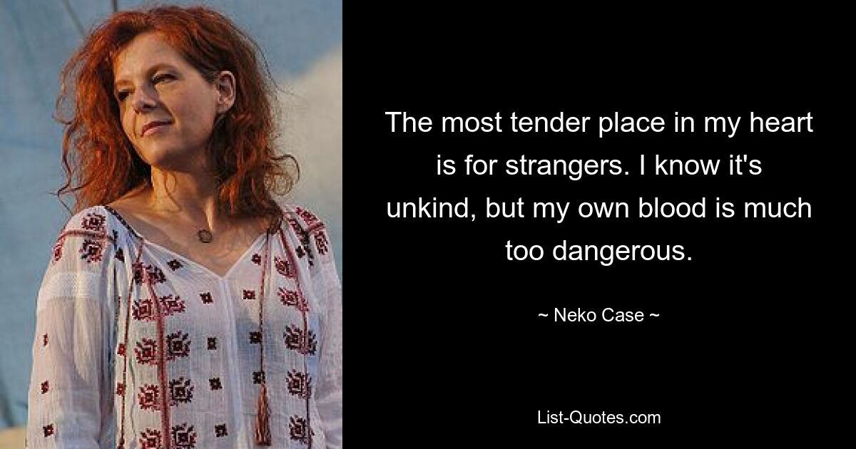 The most tender place in my heart is for strangers. I know it's unkind, but my own blood is much too dangerous. — © Neko Case