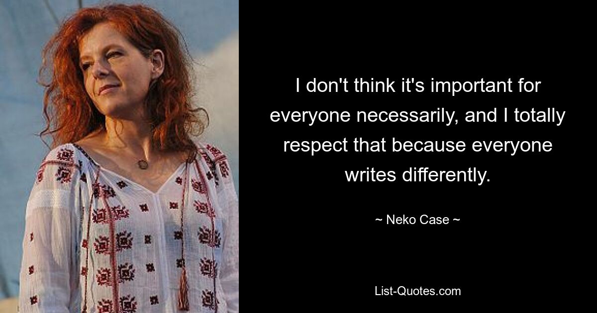 I don't think it's important for everyone necessarily, and I totally respect that because everyone writes differently. — © Neko Case