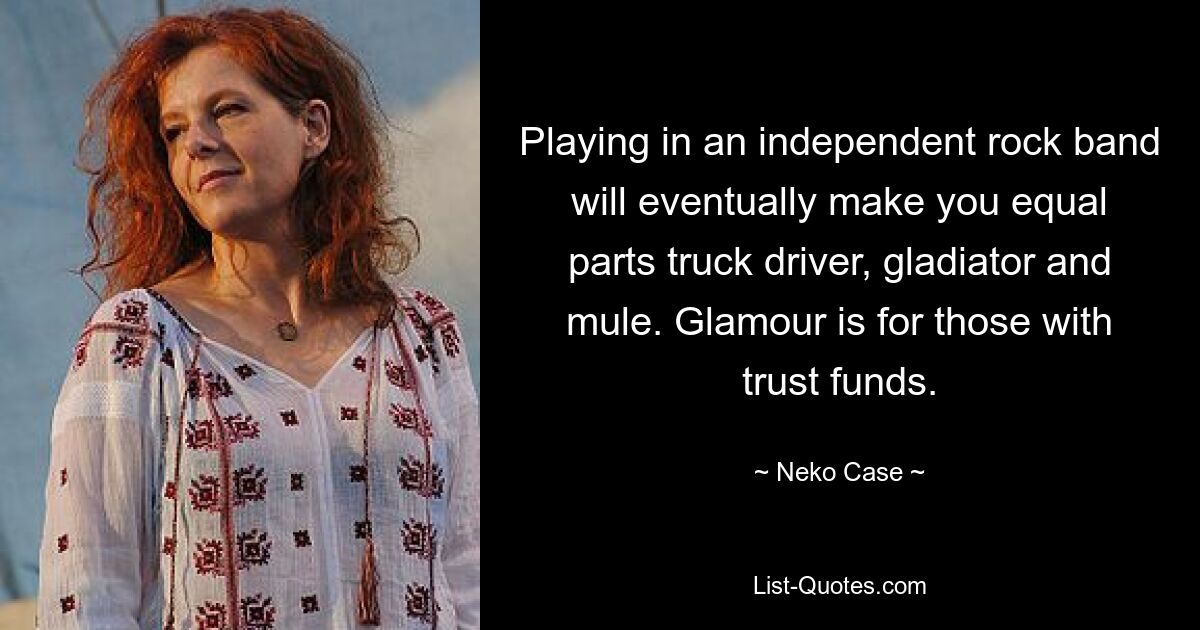 Playing in an independent rock band will eventually make you equal parts truck driver, gladiator and mule. Glamour is for those with trust funds. — © Neko Case