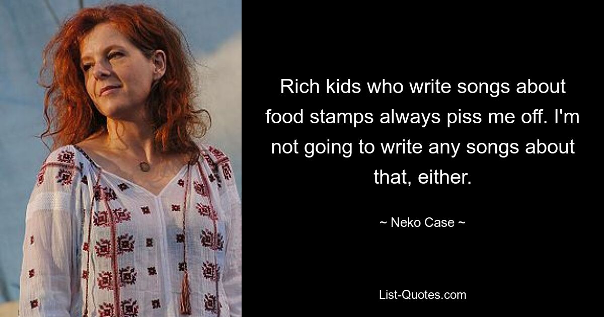 Rich kids who write songs about food stamps always piss me off. I'm not going to write any songs about that, either. — © Neko Case