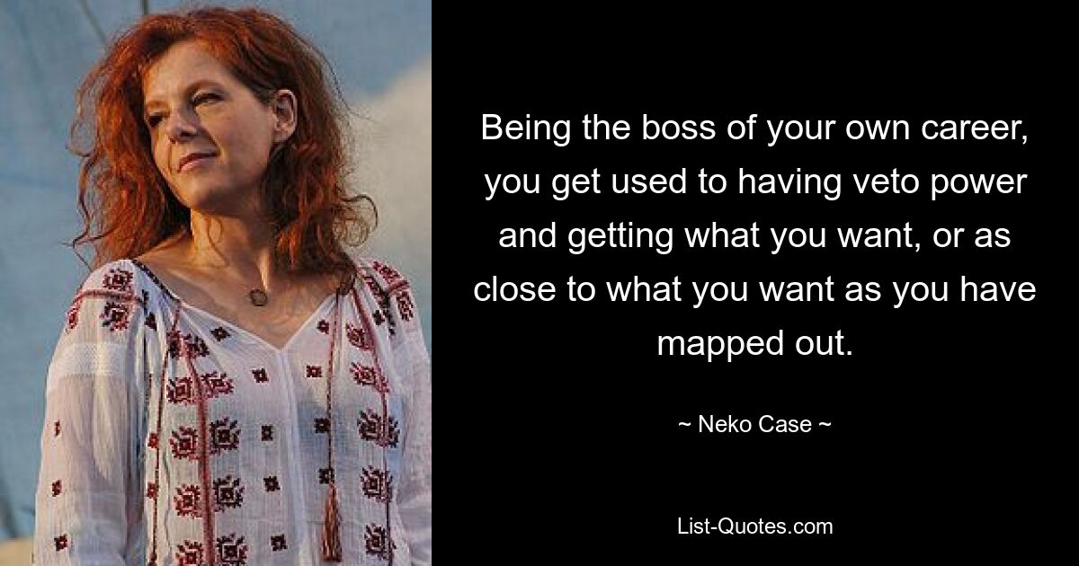 Being the boss of your own career, you get used to having veto power and getting what you want, or as close to what you want as you have mapped out. — © Neko Case