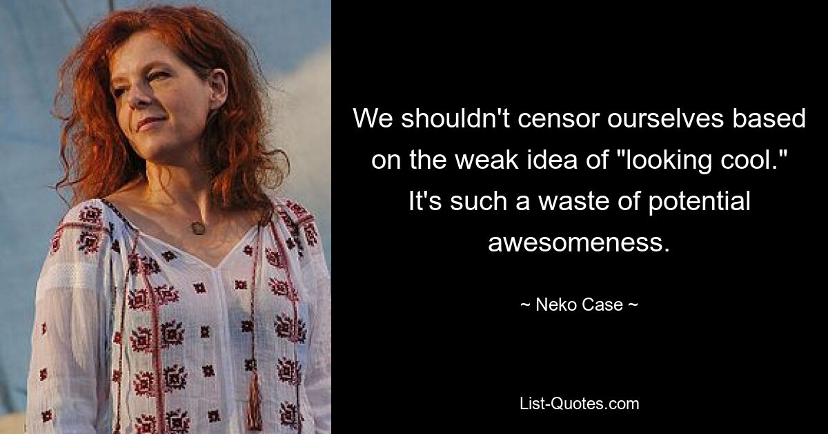 We shouldn't censor ourselves based on the weak idea of "looking cool." It's such a waste of potential awesomeness. — © Neko Case