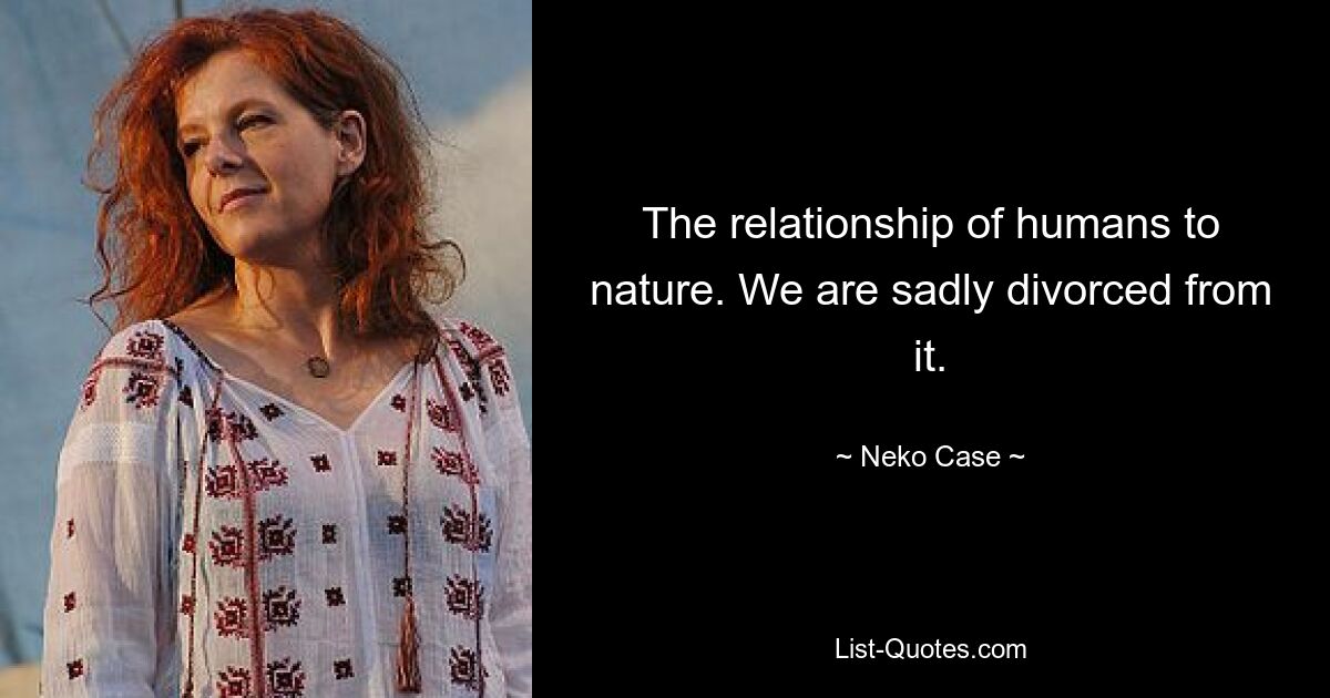 The relationship of humans to nature. We are sadly divorced from it. — © Neko Case