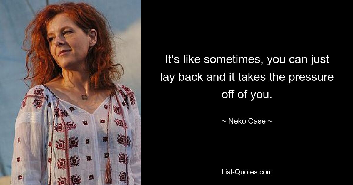 It's like sometimes, you can just lay back and it takes the pressure off of you. — © Neko Case