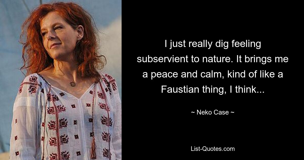 I just really dig feeling subservient to nature. It brings me a peace and calm, kind of like a Faustian thing, I think... — © Neko Case