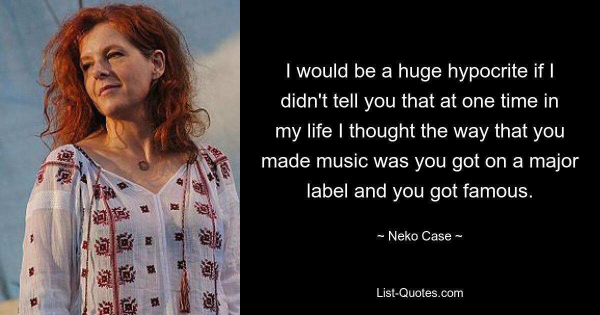 I would be a huge hypocrite if I didn't tell you that at one time in my life I thought the way that you made music was you got on a major label and you got famous. — © Neko Case