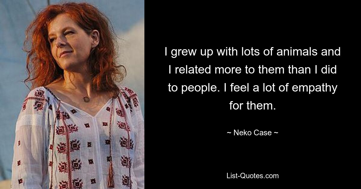 I grew up with lots of animals and I related more to them than I did to people. I feel a lot of empathy for them. — © Neko Case