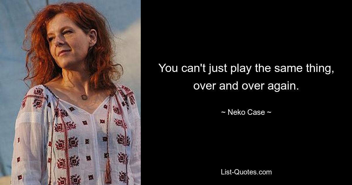 You can't just play the same thing, over and over again. — © Neko Case