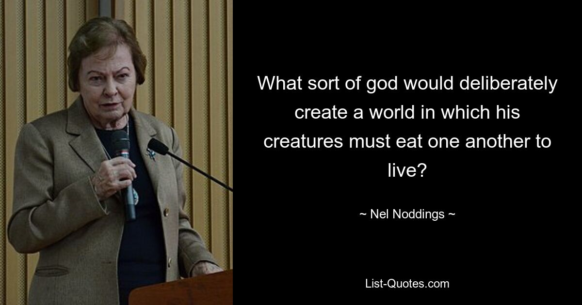 What sort of god would deliberately create a world in which his creatures must eat one another to live? — © Nel Noddings