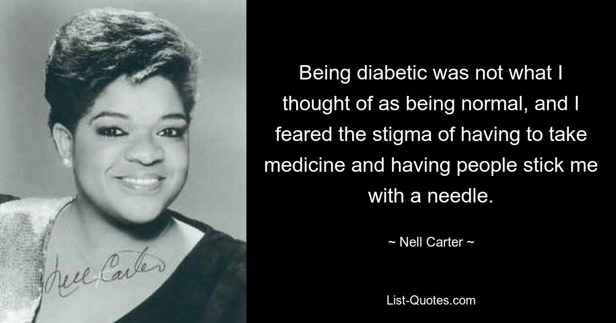 Being diabetic was not what I thought of as being normal, and I feared the stigma of having to take medicine and having people stick me with a needle. — © Nell Carter