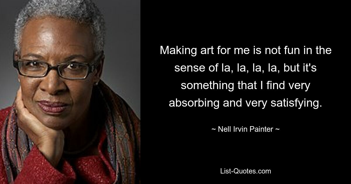 Making art for me is not fun in the sense of la, la, la, la, but it's something that I find very absorbing and very satisfying. — © Nell Irvin Painter