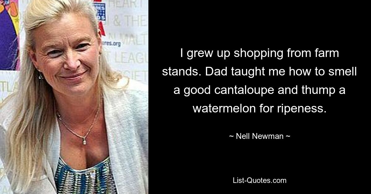 I grew up shopping from farm stands. Dad taught me how to smell a good cantaloupe and thump a watermelon for ripeness. — © Nell Newman