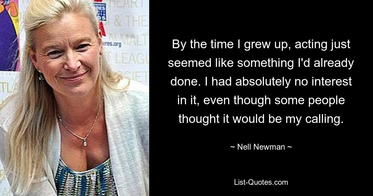 By the time I grew up, acting just seemed like something I'd already done. I had absolutely no interest in it, even though some people thought it would be my calling. — © Nell Newman