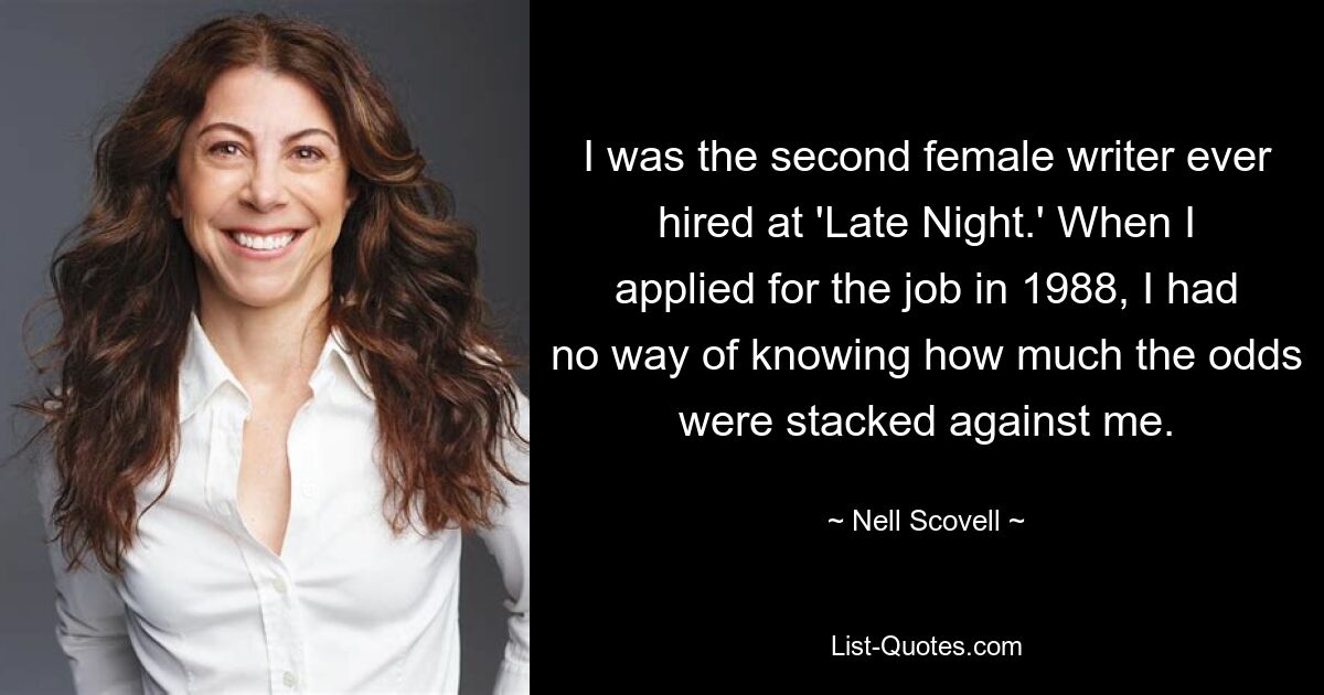 I was the second female writer ever hired at 'Late Night.' When I applied for the job in 1988, I had no way of knowing how much the odds were stacked against me. — © Nell Scovell