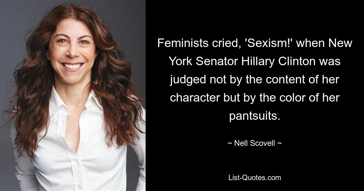 Feminists cried, 'Sexism!' when New York Senator Hillary Clinton was judged not by the content of her character but by the color of her pantsuits. — © Nell Scovell