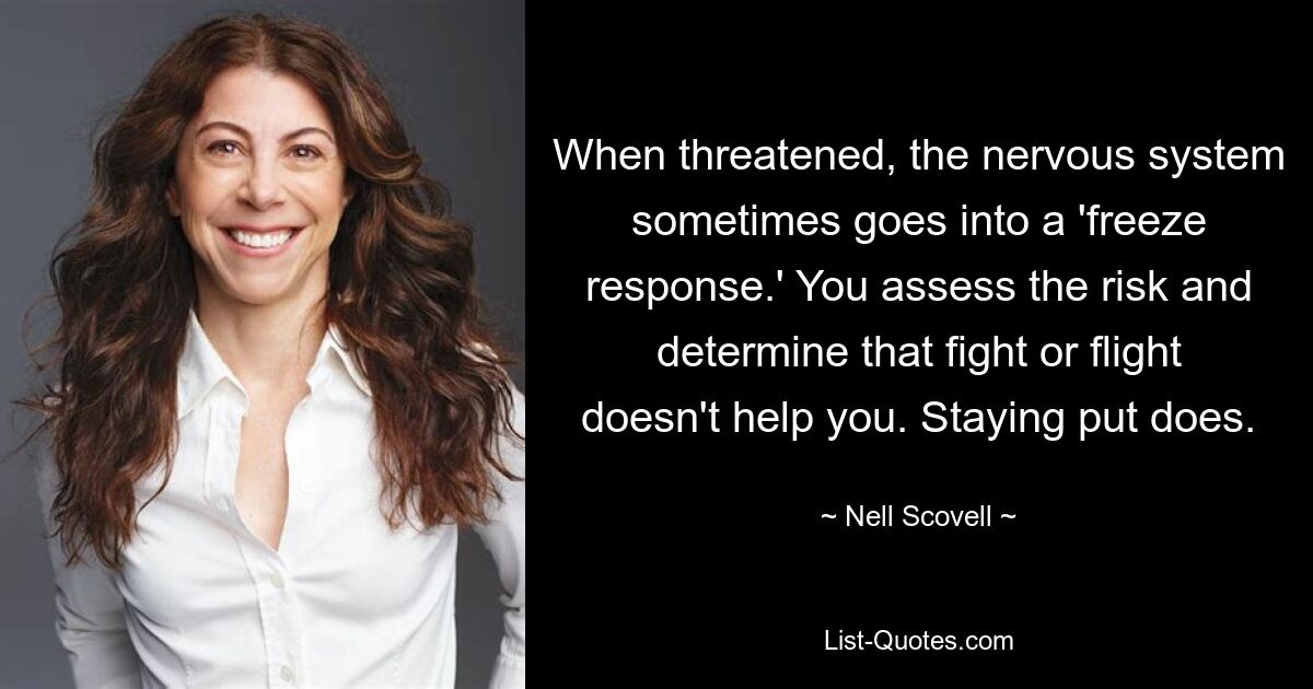 When threatened, the nervous system sometimes goes into a 'freeze response.' You assess the risk and determine that fight or flight doesn't help you. Staying put does. — © Nell Scovell