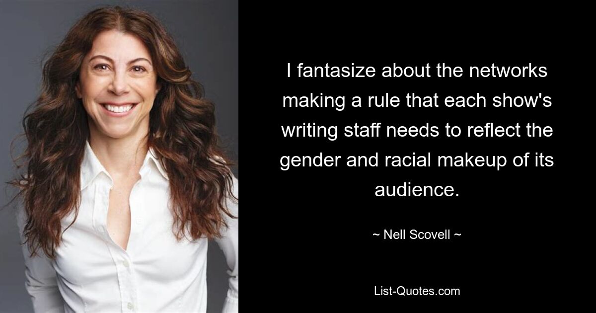 I fantasize about the networks making a rule that each show's writing staff needs to reflect the gender and racial makeup of its audience. — © Nell Scovell