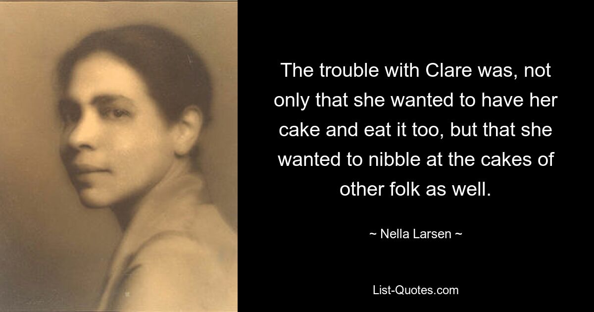 The trouble with Clare was, not only that she wanted to have her cake and eat it too, but that she wanted to nibble at the cakes of other folk as well. — © Nella Larsen