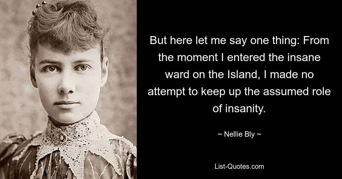 But here let me say one thing: From the moment I entered the insane ward on the Island, I made no attempt to keep up the assumed role of insanity. — © Nellie Bly