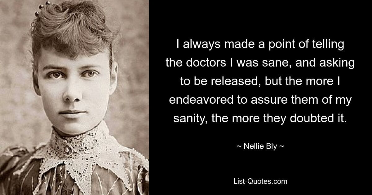 I always made a point of telling the doctors I was sane, and asking to be released, but the more I endeavored to assure them of my sanity, the more they doubted it. — © Nellie Bly