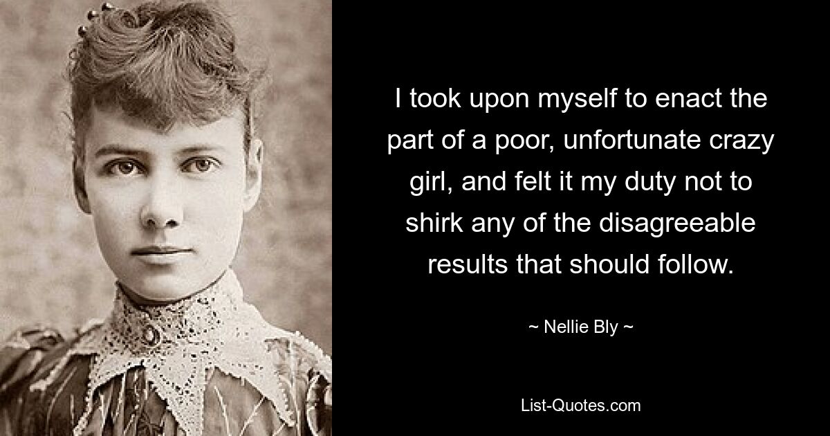 I took upon myself to enact the part of a poor, unfortunate crazy girl, and felt it my duty not to shirk any of the disagreeable results that should follow. — © Nellie Bly