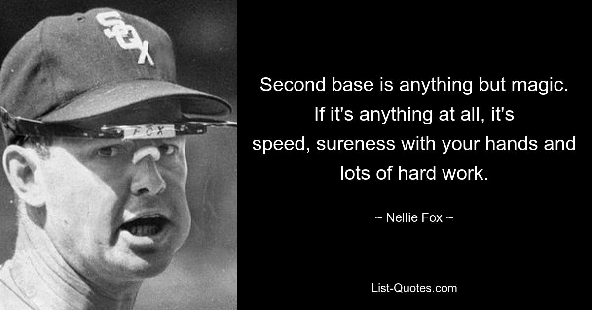 Second base is anything but magic. If it's anything at all, it's speed, sureness with your hands and lots of hard work. — © Nellie Fox