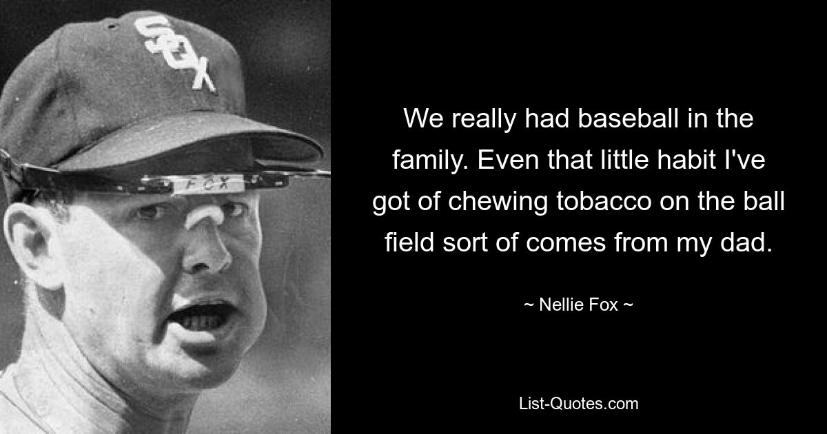 We really had baseball in the family. Even that little habit I've got of chewing tobacco on the ball field sort of comes from my dad. — © Nellie Fox