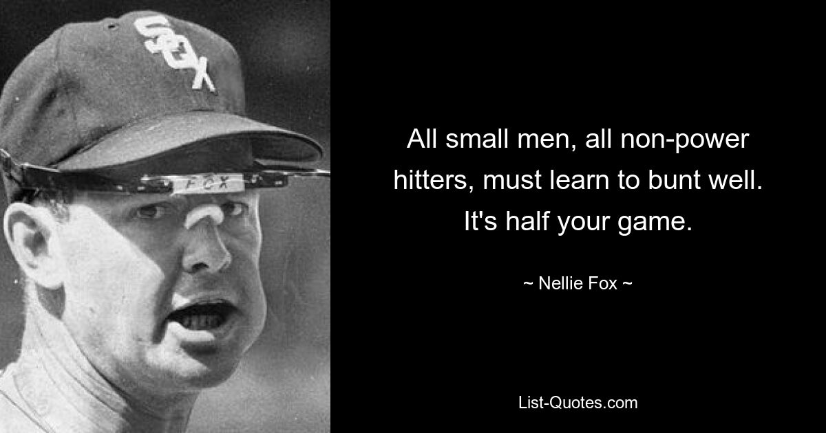 All small men, all non-power hitters, must learn to bunt well. It's half your game. — © Nellie Fox