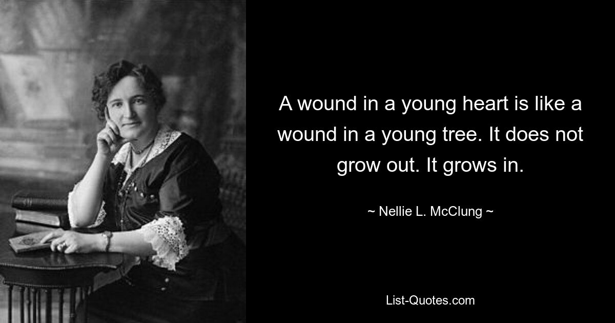 A wound in a young heart is like a wound in a young tree. It does not grow out. It grows in. — © Nellie L. McClung