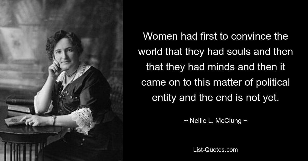 Women had first to convince the world that they had souls and then that they had minds and then it came on to this matter of political entity and the end is not yet. — © Nellie L. McClung