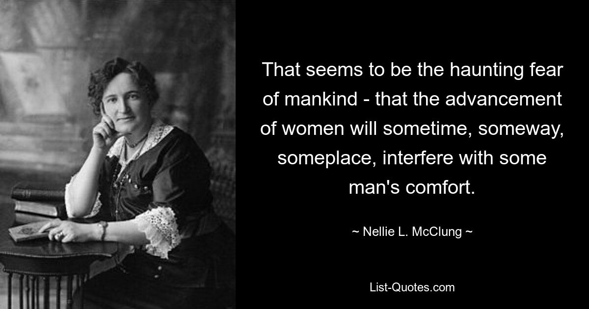 That seems to be the haunting fear of mankind - that the advancement of women will sometime, someway, someplace, interfere with some man's comfort. — © Nellie L. McClung