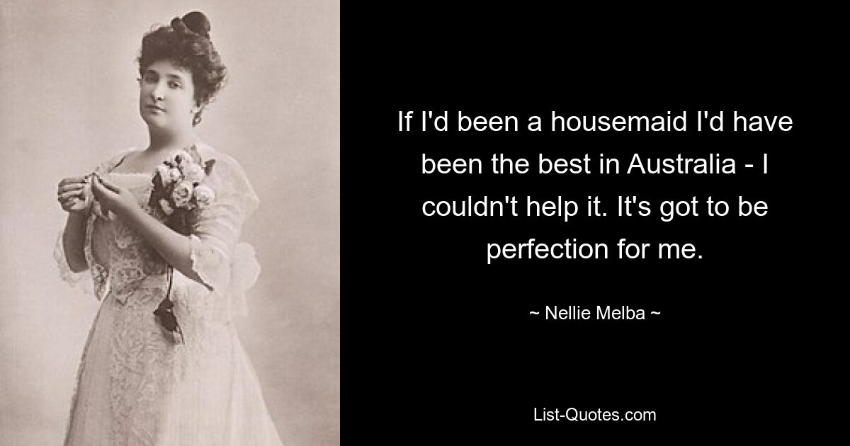 If I'd been a housemaid I'd have been the best in Australia - I couldn't help it. It's got to be perfection for me. — © Nellie Melba