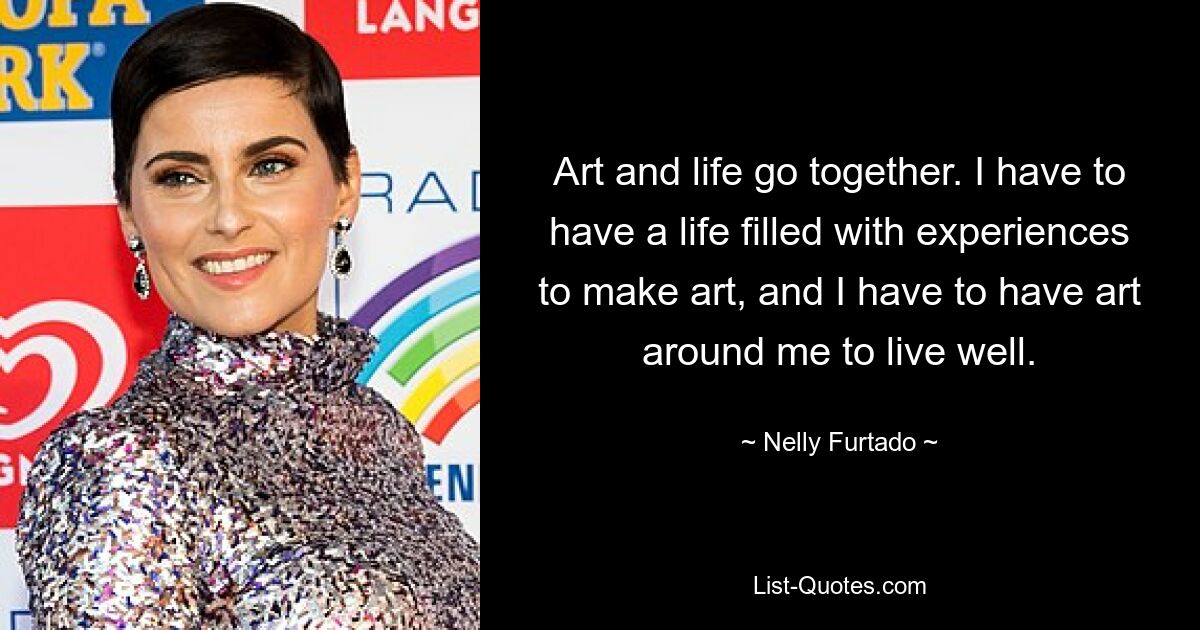 Art and life go together. I have to have a life filled with experiences to make art, and I have to have art around me to live well. — © Nelly Furtado