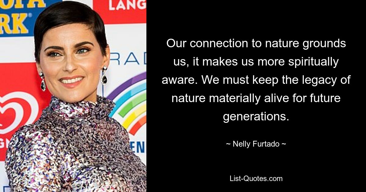 Our connection to nature grounds us, it makes us more spiritually aware. We must keep the legacy of nature materially alive for future generations. — © Nelly Furtado