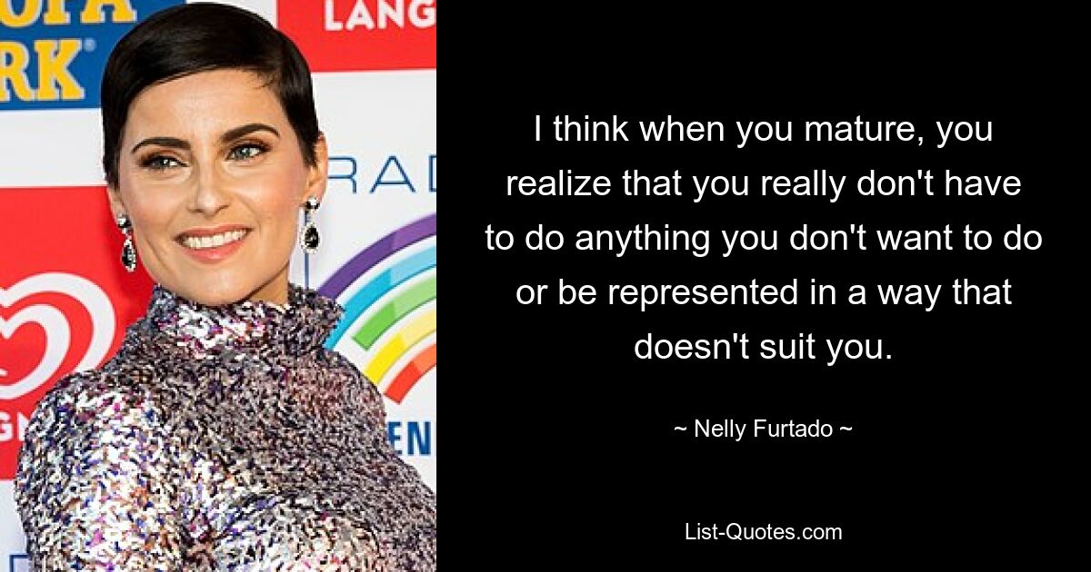 I think when you mature, you realize that you really don't have to do anything you don't want to do or be represented in a way that doesn't suit you. — © Nelly Furtado