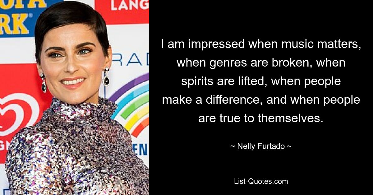 I am impressed when music matters, when genres are broken, when spirits are lifted, when people make a difference, and when people are true to themselves. — © Nelly Furtado