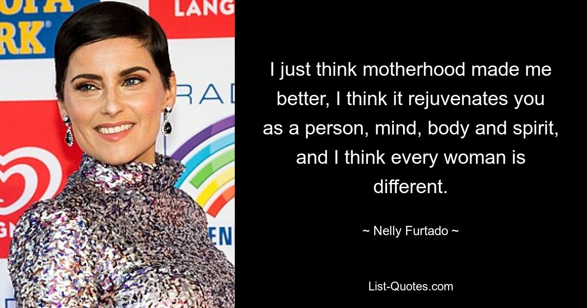 I just think motherhood made me better, I think it rejuvenates you as a person, mind, body and spirit, and I think every woman is different. — © Nelly Furtado