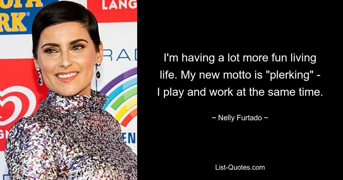 I'm having a lot more fun living life. My new motto is "plerking" - I play and work at the same time. — © Nelly Furtado