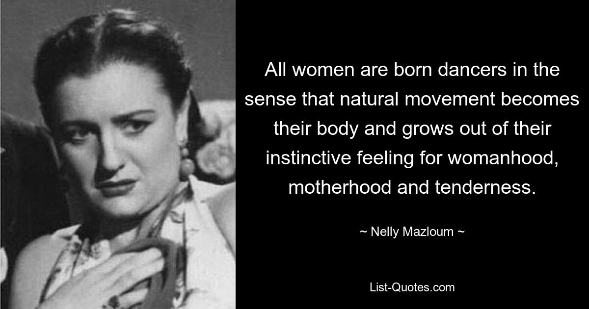 All women are born dancers in the sense that natural movement becomes their body and grows out of their instinctive feeling for womanhood, motherhood and tenderness. — © Nelly Mazloum