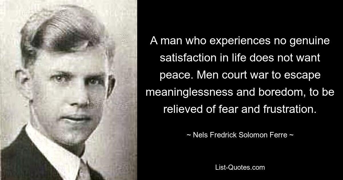 A man who experiences no genuine satisfaction in life does not want peace. Men court war to escape meaninglessness and boredom, to be relieved of fear and frustration. — © Nels Fredrick Solomon Ferre