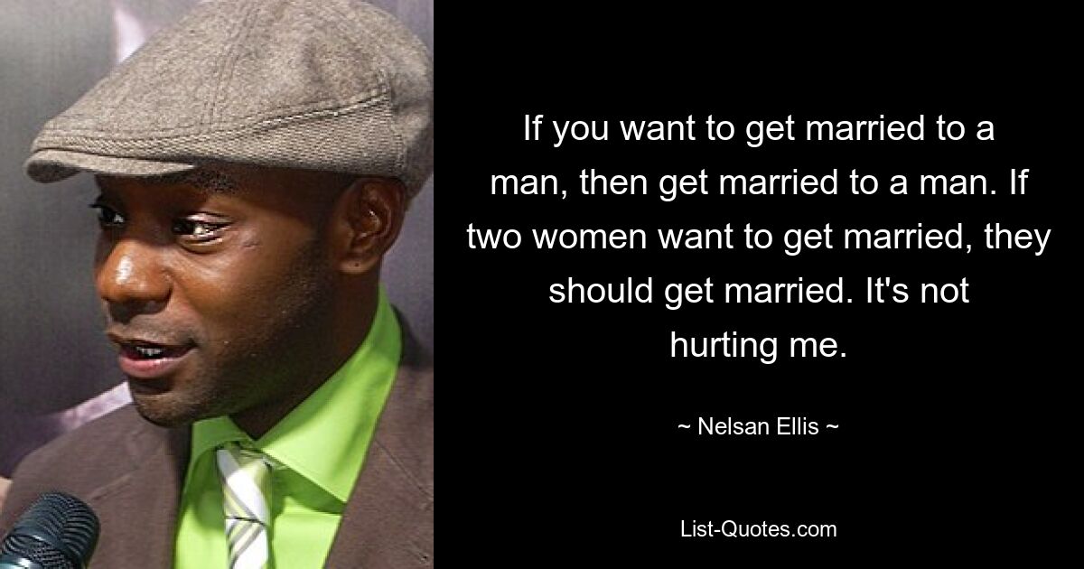 If you want to get married to a man, then get married to a man. If two women want to get married, they should get married. It's not hurting me. — © Nelsan Ellis