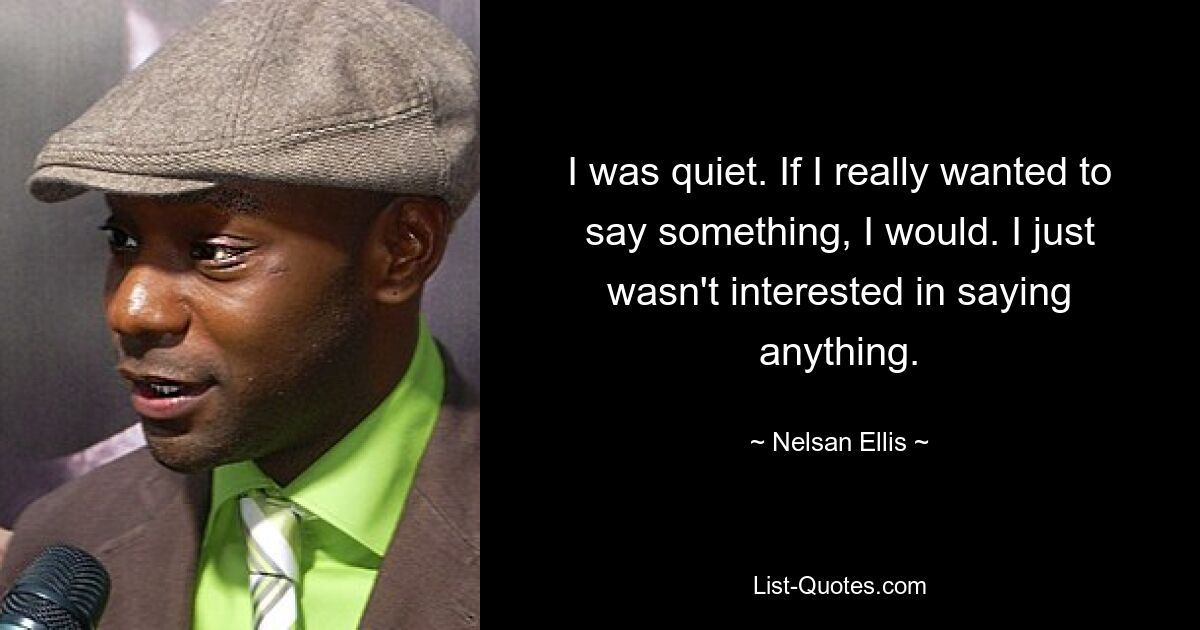 I was quiet. If I really wanted to say something, I would. I just wasn't interested in saying anything. — © Nelsan Ellis