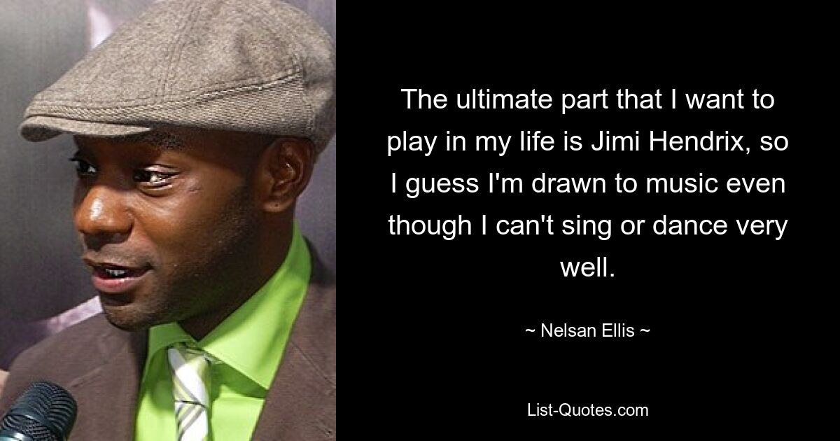 The ultimate part that I want to play in my life is Jimi Hendrix, so I guess I'm drawn to music even though I can't sing or dance very well. — © Nelsan Ellis