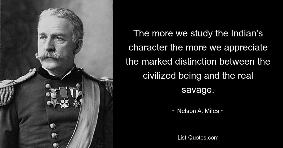 The more we study the Indian's character the more we appreciate the marked distinction between the civilized being and the real savage. — © Nelson A. Miles