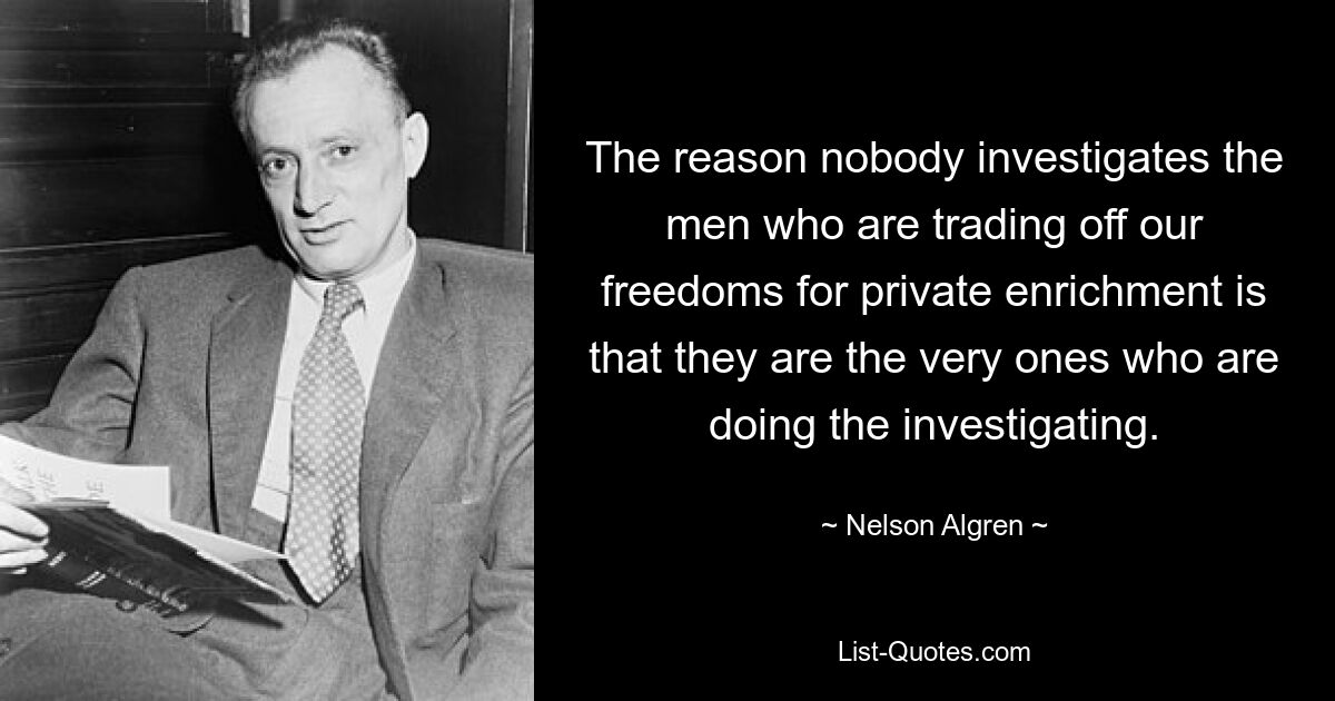 The reason nobody investigates the men who are trading off our freedoms for private enrichment is that they are the very ones who are doing the investigating. — © Nelson Algren