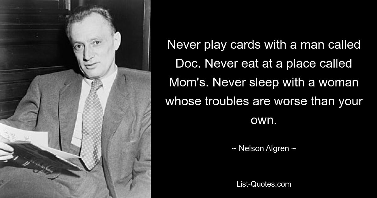 Never play cards with a man called Doc. Never eat at a place called Mom's. Never sleep with a woman whose troubles are worse than your own. — © Nelson Algren