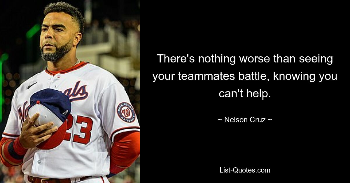 There's nothing worse than seeing your teammates battle, knowing you can't help. — © Nelson Cruz